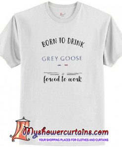 Born to drink Grey Goose forced to work T Shirt (AT1)