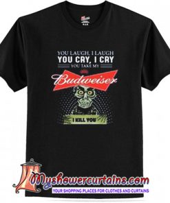 You laugh I laugh you cry I cry you take my Budweiser I kill you T Shirt (AT1)