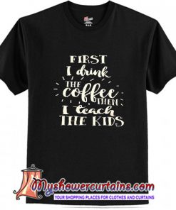 First I Drink The Coffee Then I Teach The Kids T Shirt (AT)