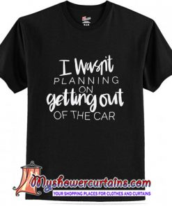 I Wasn't Planning On Getting Out of The Car T Shirt (AT)